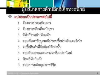 306325 Unit 2 : e-Commerce Application
ผู้บริโภคการค้าปลีกอิเล็กทรอนิกส์
 แบ่งออกเป็นประเภทต่อไปนี้
1. ต้องการประหยัดเวลา
2. ต้องการหลีกเลี่ยงปัญหา
3. มีหัวก้าวหน้า ทันสมัย
4. ชอบค้นหาข้อมูลแต่ไม่ชอบซื้อผ่านอินเตอร์เน็ต
5. จะซื้อสินค้าที่จับต้องได้เท่านั้น
6. ชอบสืบเสาะและแสวงหาสิ่งแปลกใหม่
7. นิยมยี่ห้อสินค้า
8. ชอบยกระดับคุณภาพชีวิต
9
 