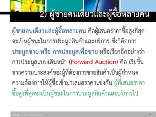 306325 : Unit 4 E-Auction
2) ผู้ขายคนเดียวและผู้ซื้อหลายคน
ผู้ขายคนเดียวและผู้ซื้อหลายคน คือผู้เสนอราคาซื้อสูงที่สุด
จะเป็นผู้ชนะในการประมูลสินค้าและบริการ ซึ่งก็คือการ
ประมูลขาย หรือ การประมูลเพื่อขาย หรือเรียกอีกอย่างว่า
การประมูลแบบเดินหน้า (Forward Auction) คือ เริ่มขึ้น
จากความประสงค์ของผู้ที่ต้องการขายสินค้าเป็นผู้กาหนด
ความต้องการให้ผู้ซื้อเข้ามาเสนอราคาแข่งกัน ผู้ที่เสนอราคา
ซื้อสูงที่สุดจะเป็นผู้ชนะในการประมูลสินค้าและบริการไป
10
 