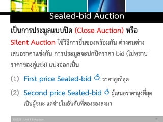 306325 : Unit 4 E-Auction
Sealed-bid Auction
เป็นการประมูลแบบปิด (Close Auction) หรือ
Silent Auction ใช้วิธีการยื่นซองพร้อมกัน ต่างคนต่าง
เสนอราคาแข่งกัน การประมูลจะปกปิดราคา bid (ไม่ทราบ
ราคาของคู่แข่ง) แบ่งออกเป็น
(1) First price Sealed-bid  ราคาสูงที่สุด
(2) Second price Sealed-bid  ผู้เสนอราคาสูงที่สุด
เป็นผู้ชนะ แต่จ่ายในอันดับที่สองรองลงมา
15
 