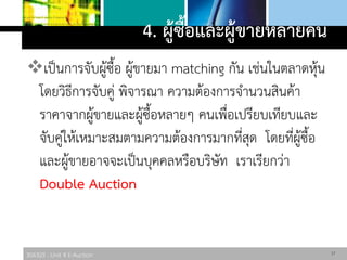 306325 : Unit 4 E-Auction
4. ผู้ซื้อและผู้ขายหลายคน
เป็นการจับผู้ซื้อ ผู้ขายมา matching กัน เช่นในตลาดหุ้น
โดยวิธีการจับคู่ พิจารณา ความต้องการจานวนสินค้า
ราคาจากผู้ขายและผู้ซื้อหลายๆ คนเพื่อเปรียบเทียบและ
จับคู่ให้เหมาะสมตามความต้องการมากที่สุด โดยที่ผู้ซื้อ
และผู้ขายอาจจะเป็นบุคคลหรือบริษัท เราเรียกว่า
Double Auction
17
 