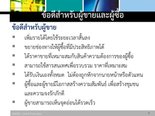 306325 : Unit 4 E-Auction
ข้อดีสาหรับผู้ขายและผู้ซื้อ
ข้อดีสาหรับผู้ขาย
 เพิ่มรายได้โดยใช้ระยะเวลาสั้นลง
 ขยายช่องทางให้ผู้ซื้อที่มีประสิทธิภาพได้
 ได้ราคาขายที่เหมาะสมกับสินค้าความต้องการของผู้ซื้อ
 สามารถใช้สารสนเทศเพื่อรวบรวม ราคาที่เหมาะสม
 ได้รับเงินเองทั้งหมด ไม่ต้องถูกหักจากนายหน้าหรือตัวแทน
 ผู้ซื้อและผู้ขายมีโอกาสสร้างความสัมพันธ์ เพื่อสร้างชุมชน
และความจงรักภักดี
 ผู้ขายสามารถเห็นจุดอ่อนได้รวดเร็ว
18
 
