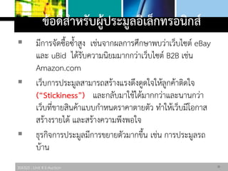 306325 : Unit 4 E-Auction
ข้อดีสาหรับผู้ประมูลอิเล็กทรอนิกส์
 มีการจัดซื้อซ้าสูง เช่นจากผลการศึกษาพบว่าเว็บไซต์ eBay
และ uBid ได้รับความนิยมมากกว่าเว็บไซต์ B2B เช่น
Amazon.com
 เว็บการประมูลสามารถสร้างแรงดึงดูดใจให้ลูกค้าติดใจ
(“Stickiness”) และกลับมาใช้ได้มากกว่าและนานกว่า
เว็บที่ขายสินค้าแบบกาหนดราคาตายตัว ทาให้เว็บมีโอกาส
สร้างรายได้ และสร้างความพึงพอใจ
 ธุรกิจการประมูลมีการขยายตัวมากขึ้น เช่น การประมูลรถ
บ้าน
21
 