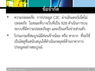306325 : Unit 4 E-Auction
ข้อจากัด
 ความปลอดภัย การประมูล C2C ผ่านอินเตอร์เน็ตไม่
ปลอดภัย ในขณะที่บางเว็บที่เป็น B2B ดาเนินการบน
ระบบที่มีความปลอดภัยสูง และเป็นเครือข่ายส่วนตัว
 โปรแกรมที่สมบูรณ์มีค่อนข้างน้อย หรือ หายาก ที่จะใช้
เป็นโซลูชั่นสนับสนุนให้ดาเนินกลยุทธ์ด้านราคาการ
ประมูลอย่างสมบูรณ์
23
 