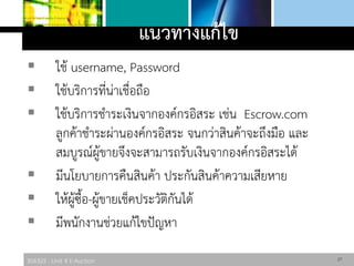 306325 : Unit 4 E-Auction
แนวทางแก้ไข
 ใช้ username, Password
 ใช้บริการที่น่าเชื่อถือ
 ใช้บริการชาระเงินจากองค์กรอิสระ เช่น Escrow.com
ลูกค้าชาระผ่านองค์กรอิสระ จนกว่าสินค้าจะถึงมือ และ
สมบูรณ์ผู้ขายจึงจะสามารถรับเงินจากองค์กรอิสระได้
 มีนโยบายการคืนสินค้า ประกันสินค้าความเสียหาย
 ให้ผู้ซื้อ-ผู้ขายเช็คประวัติกันได้
 มีพนักงานช่วยแก้ไขปัญหา
27
 