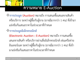 306325 : Unit 4 E-Auction
ความหมาย E-Auction
การประมูล (Auction) หมายถึง การเสนอซื้อเสนอขายสินค้า
หรือบริการ ระหว่างผู้ซื้อกับผู้ขาย (อาจมีมากกว่า 1 คน) ที่เข้ามา
แข่งขันกันเสนอราคาในช่วงเวลาที่กาหนด
การประมูลอิเล็กทรอนิกส์
(Electronic Auction : E-Auction) หมายถึง การเสนอซื้อ
เสนอขายสินค้า หรือบริการผ่านสื่ออิเล็กทรอนิกส์ เช่นเครือข่าย
อินเทอร์เนต ระหว่างผู้ซื้อกับผู้ขาย (อาจมีมากกว่า 1 คน) ที่เข้า
มาแข่งขันกันเสนอราคาในช่วงเวลาที่กาหนด
3
 