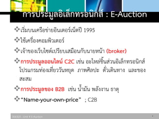 306325 : Unit 4 E-Auction
การประมูลอิเล็กทรอนิกส์ : E-Auction
เริ่มบนเครือข่ายอินเตอร์เน็ตปี 1995
ใช้เครื่องคอมพิวเตอร์
เจ้าของเว็บไซต์เปรียบเสมือนกับนายหน้า (broker)
การประมูลออนไลน์ C2C เช่น อะไหล่ชิ้นส่วนอิเล็กทรอนิกส์
โปรแกรมท่องเที่ยววันหยุด ภาพศิลปะ ตั๋วเดินทาง และของ
สะสม
การประมูลของ B2B เช่น น้ามัน พลังงาน ธาตุ
“Name-your-own-price” ; C2B
6
 