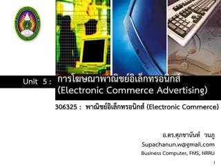 การโฆษณาพาณิชย์อิเล็กทรอนิกส์
(Electronic Commerce Advertising)
Unit 5 :
306325 : พาณิชย์อิเล็กทรอนิกส์ (Electronic Commerce)
1
อ.ดร.ศุภชานันท์ วนภู
Supachanun.w@gmail.com
Business Computer, FMS, NRRU
 