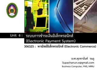 ระบบการชาระเงินอิเล็กทรอนิกส์
(Electronic Payment System)
Unit 6 :
306325 : พาณิชย์อิเล็กทรอนิกส์ (Electronic Commerce)
อ.ดร.ศุภชานันท์ วนภู
Supachanun.w@gmail.com
Business Computer, FMS, NRRU
 