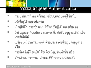 306325 Unit 8 : EC-Security
การระบุตัวบุคคล Authentication
 กระบวนการกาหนดลักษณะส่วนบุคคลของผู้ใช้ทั่วไป
 แจ้งชื่อผู้ใช้ และรหัสผ่าน
 เมื่อผู้ใช้ต้องการเข้าระบบ ให้ระบุชื่อผู้ใช้ และรหัสผ่าน
 ถ้าข้อมูลตรงกับแฟ้มของ Server ก็จะได้รับอนุญาตเข้าถึงเว็บ
เพจต่อไปได้
 เปรียบเหมือนการแสดงตัวด้วยประจาตัวซึ่งมีรูปติดอยู่ด้วย
หรือ
 การล๊อคซึ่งผู้ที่จะเปิดได้จะต้องมีกุญแจเท่านั้น หรือ
 บัตรเข้าออกอาคาร, เจ้าหน้าที่รักษาความปลอดภัย
11
 