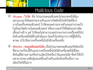 306325 Unit 8 : EC-Security
 Viruses : ไวรัส คือ โปรแกรมคอมพิวเตอร์ประเภทหนึ่งที่ถูก
ออกแบบมาให้แพร่กระจายตัวเองจากไฟล์หนึ่งไปยังไฟล์อื่นๆ
ภายในเครื่องคอมพิวเตอร์ ไวรัสจะแพร่กระจายตัวเองอย่างรวดเร็ว
ไปยังทุกไฟล์ภายในคอมพิวเตอร์ หรืออาจจะทาให้ไฟล์เอกสารติด
เชื้ออย่างช้าๆ แต่ ไวรัสจะไม่สามารถแพร่กระจายจากเครื่องหนึ่งไป
ยังอีกเครื่องหนึ่งได้ด้วยตัวมันเอง โดยทั่วไปเกิดจากการที่ผู้ใช้เป็น
พาหะ นาไวรัสจากเครื่องหนึ่งไปยังอีกเครื่องหนึ่ง
 Worms : หนอนอินเตอร์เน็ต เป็นโปรแกรมคอมพิวเตอร์ชนิดหนึ่ง
ที่สามารถก๊อบปี๊ตัวเองจากเครื่องหนึ่งไปยังอีกเครื่องหนึ่งได้โดย
อัตโนมัติผ่านทางเครือข่ายเน็ตเวิร์คหรือว่าอินเทอร์เน็ต ซึ่งทาให้เวิร์
มสามารถขยายพันธุ์และเคลื่อนย้ายตัวเองไปยังเครื่องอื่นๆ บน
เน็ตเวิร์คได้ไม่ยาก
21
 