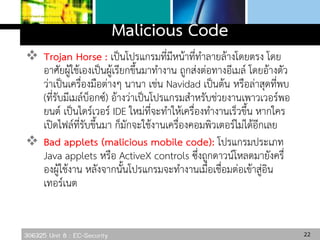 306325 Unit 8 : EC-Security
Malicious Code
 Trojan Horse : เป็นโปรแกรมที่มีหน้าที่ทาลายล้างโดยตรง โดย
อาศัยผู้ใช้เองเป็นผู้เรียกขึ้นมาทางาน ถูกส่งต่อทางอีเมล์ โดยอ้างตัว
ว่าเป็นเครื่องมือต่างๆ นานา เช่น Navidad เป็นต้น หรือล่าสุดที่พบ
(ที่รับมีเมล์บ็อกซ์) อ้างว่าเป็นโปรแกรมสาหรับช่วยงานเพาวเวอร์พอ
ยนต์ เป็นไดร์เวอร์ IDE ใหม่ที่จะทาให้เครื่องทางานเร็วขึ้น หากใคร
เปิดไฟล์ที่รับขึ้นมา ก็มักจะใช้งานเครื่องคอมพิวเตอร์ไม่ได้อีกเลย
 Bad applets (malicious mobile code): โปรแกรมประเภท
Java applets หรือ ActiveX controls ซึ่งถูกดาวน์โหลดมายังครื่
องผู้ใช้งาน หลังจากนั้นโปรแกรมจะทางานเมื่อเชื่อมต่อเข้าสู่อิน
เทอร์เนต
22
 