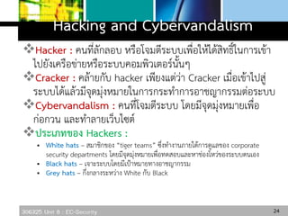 306325 Unit 8 : EC-Security
Hacking and Cybervandalism
Hacker : คนที่ลักลอบ หรือโจมตีระบบเพื่อให้ได้สิทธิ์ในการเข้า
ไปยังเครือข่ายหรือระบบคอมพิวเตอร์นั้นๆ
Cracker : คล้ายกับ hacker เพียงแต่ว่า Cracker เมื่อเข้าไปสู่
ระบบได้แล้วมีจุดมุ่งหมายในการกระทาการอาชญากรรมต่อระบบ
Cybervandalism : คนที่โจมตีระบบ โดยมีจุดมุ่งหมายเพื่อ
ก่อกวน และทาลายเว็บไซต์
ประเภทของ Hackers :
 White hats – สมาชิกของ “tiger teams” ซึ่งทางานภายใต้การดูแลของ corporate
security departments โดยมีจุดมุ่งหมายเพื่อทดสอบและหาช่องโหว่ของระบบตนเอง
 Black hats – เจาะระบบโดยมีเป้าหมายทางอาชญากรรม
 Grey hats – กึ่งกลางระหว่าง White กับ Black
24
 