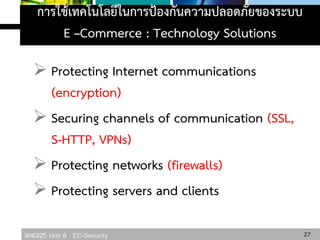 306325 Unit 8 : EC-Security
การใช้เทคโนโลยีในการป้องกันความปลอดภัยของระบบ
E –Commerce : Technology Solutions
 Protecting Internet communications
(encryption)
 Securing channels of communication (SSL,
S-HTTP, VPNs)
 Protecting networks (firewalls)
 Protecting servers and clients
27
 