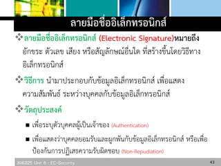 306325 Unit 8 : EC-Security
ลายมือชื่ออิเล็กทรอนิกส์
ลายมือชื่ออิเล็กทรอนิกส์ (Electronic Signature)หมายถึง
อักขระ ตัวเลข เสียง หรือสัญลักษณ์อื่นใด ที่สร้างขึ้นโดยวิธีทาง
อิเล็กทรอนิกส์
วิธีการ นามาประกอบกับข้อมูลอิเล็กทรอนิกส์ เพื่อแสดง
ความสัมพันธ์ ระหว่างบุคคลกับข้อมูลอิเล็กทรอนิกส์
วัตถุประสงค์
 เพื่อระบุตัวบุคคลผู้เป็นเจ้าของ (Authentication)
 เพื่อแสดงว่าบุคคลยอมรับและผูกพันกับข้อมูลอิเล็กทรอนิกส์ หรือเพื่อ
ป้องกันการปฏิเสธความรับผิดชอบ (Non-Repudiation)
43
 