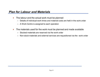 Page 10
Plan for Labour and Materials
 The labour and the actual work must be planned
± Details of individual work times and material costs are held in the work order
± A Work Centre is assigned to each operation
 The materials used for the work must be planned and made available
± Stocked materials are reserved via the work order
± Non-stock materials and external services are requisitioned via the work order
 
