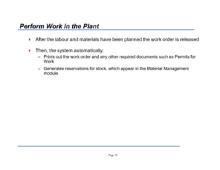 Page 11
Perform Work in the Plant
 After the labour and materials have been planned the work order is released
 Then, the system automatically:
± Prints out the work order and any other required documents such as Permits for
Work
± Generates reservations for stock, which appear in the Material Management
module
 