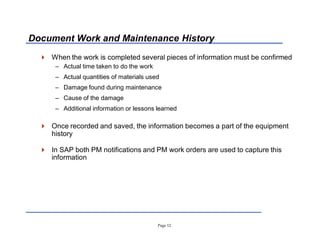 Page 12
Document Work and Maintenance History
 When the work is completed several pieces of information must be confirmed
± Actual time taken to do the work
± Actual quantities of materials used
± Damage found during maintenance
± Cause of the damage
± Additional information or lessons learned
 Once recorded and saved, the information becomes a part of the equipment
history
 In SAP both PM notifications and PM work orders are used to capture this
information
 