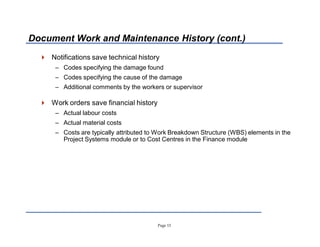 Page 13
Document Work and Maintenance History (cont.)
 Notifications save technical history
± Codes specifying the damage found
± Codes specifying the cause of the damage
± Additional comments by the workers or supervisor
 Work orders save financial history
± Actual labour costs
± Actual material costs
± Costs are typically attributed to Work Breakdown Structure (WBS) elements in the
Project Systems module or to Cost Centres in the Finance module
 