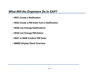 Page 15
What Will the Engineers Do In SAP?
IW21 Create a Notification
IW22 Create a PM Order from a Notification
IW28 List Change Notifications
IW38 List Change PM Orders
IW41 or IW48 Confirm PM Order
MMBE Display Stock Overview
 
