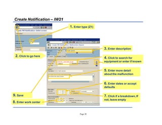 Page 20
Create Notification ± IW21
1. Enter type (Z1)
2. Click to go here
3. Enter description
4. Click to search for
equipment or enter if known
7. Click if a breakdown, If
not, leave empty
6. Enter dates or accept
defaults
9. Save
5. Enter more detail
about the malfunction
8. Enter work center
 
