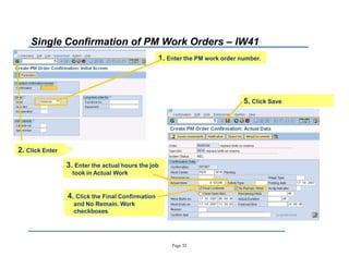 Page 32
Single Confirmation of PM Work Orders ± IW41
3. Enter the actual hours the job
took in Actual Work
1. Enter the PM work order number.
2. Click Enter
4. Click the Final Confirmation
and No Remain. Work
checkboxes
5. Click Save
 