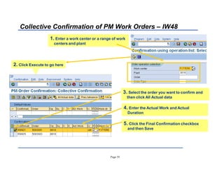 Page 33
Collective Confirmation of PM Work Orders ± IW48
3. Select the order you want to confirm and
then click All Actual data
1. Enter a work center or a range of work
centers and plant
2. Click Execute to go here
4. Enter the Actual Work and Actual
Duration
5. Click the Final Confirmation checkbox
and then Save
 