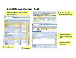Page 35
Complete a Notification ± IW28
4. Enter the details
about the work you
did
1. Enter your search criteria to find
the notification.
3. Double-click the
required notification
6. Click Save
5. Enter the down
time here
2. Click Execute
 