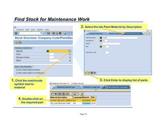 Page 39
Find Stock for Maintenance Work
1. Click the matchcode
symbol next to
material
2. Select the tab Plant Material by Description
4. Double-click on
the required part
3. Click Enter to display list of parts
 