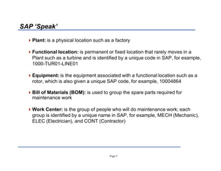 Page 5
SAP µSpeak¶
Plant: is a physical location such as a factory
Functional location: is permanent or fixed location that rarely moves in a
Plant such as a turbine and is identified by a unique code in SAP, for example,
1000-TUR01-LINE01
Equipment: is the equipment associated with a functional location such as a
rotor, which is also given a unique SAP code, for example, 10004864
Bill of Materials (BOM): is used to group the spare parts required for
maintenance work
Work Center: is the group of people who will do maintenance work; each
group is identified by a unique name in SAP, for example, MECH (Mechanic),
ELEC (Electrician), and CONT (Contractor)
 