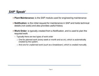 Page 6
SAP µSpeak¶
Plant Maintenance: is the SAP module used for engineering maintenance
Notification: is the initial request for maintenance in SAP and holds technical
details (not costs) and also provides useful history
Work Order: is typically created from a Notification, and is used to plan the
required work
± Typically there are two types of work order
 One for planned work (every week or month and so on), which is automatically
created by the system.
 And one for unplanned work (such as a breakdown), which is created manually.
 