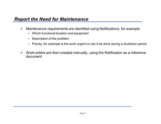 Page 9
Report the Need for Maintenance
 Maintenance requirements are identified using Notifications, for example:
± Which functional location and equipment
± Description of the problem
± Priority, for example is the work urgent or can it be done during a shutdown period
 Work orders are then created manually, using the Notification as a reference
document
 