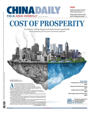 Read this cover story optimized
for a mobile multimedia
experience, with video and
extra photography, at
www.asiaweekly.com
By KARL WILSON in Sydney
karlwilson@chinadailyapac.com
A
sia’s strong economic growth over the last two
decades has lifted millions out of poverty but it
has come at an enormous cost to the environment.
Throughout the region, the full impact of global warming is
already starting to have an impact. We are seeing prolonged droughts while
typhoons are becoming more intense and erratic.
The use of fossil fuels such as coal to power the region’s electricity grids is
increasing rather than decreasing, pumping more carbon dioxide — one of the key
ingredients of global warming — into the Earth’s atmosphere.
We are already seeing the effects of global warming on the region’s coral reef systems
with intensiﬁed bleaching.
The International Union for Conservation of Nature has warned that wetlands that
once covered tens of thousands of kilometers of shorelines are disappearing faster in
Asia than anywhere else in the world.
TheNationalUniversityofSingapore’sCentreonAsiaandGlobalisationsaideconomic
growth has brought about “degradation to the environment”.
A research paper titled Environment and Economic Growth said: “An economy can-
not grow forever without any consideration to the ecosystem. For sustainable economic
growth, there must be a balance between economic growth and ecosystem utilization.”
As coal burns, wetlands disappear and climate becomes unpredictable,
Asia is paying the price for years of economic expansion
>> ENVIRONMENT, PAGE 5
INSIDE
Experts question South
China Sea decision p10
Provocation drives naval
drill in disputed waters p12
COST OF PROSPERITY
Cover Story
Heated debate over coal power plants,
page 6
Going nuclear to help fuel Asia’s growth,
page 7
Guidelines required in pollution cases,
page 8
Calls for tougher measures to protect health,
page 9
ASIA WEEKLY
CHINADAILYJuly 22 - 28, 2016
VOL 7 NO 28
Australia:AUD4(InclGST),Brunei:BND2,Cambodia:KHR4,000,Dubai:AED5,HongKong:HKD6,India:INR20,Indonesia:IDR8,500(InclPPN),Japan:JPY400(InclJCT),Malaysia:MYR2,Myanmar:MMK500,Nepal:NPR30,Philippines:PHP50,RepublicofKorea:KRW2,000,Singapore:SGD3(InclGST),Thailand:THB30
JointPrintingCompanyLimited,2-3/F,HingWaiCentre,7TinWanPrayaRoad,Aberdeen,HongKong
www.chinadailyasia.com Published by China Daily Asia Paciﬁc Limited
 