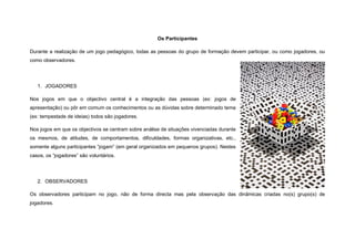Os Participantes

Durante a realização de um jogo pedagógico, todas as pessoas do grupo de formação devem participar, ou como jogadores, ou
como observadores.




   1. JOGADORES

Nos jogos em que o objectivo central é a integração das pessoas (ex: jogos de
apresentação) ou pôr em comum os conhecimentos ou as dúvidas sobre determinado tema
(ex: tempestade de ideias) todos são jogadores.

Nos jogos em que os objectivos se centram sobre análise de situações vivenciadas durante
os mesmos, de atitudes, de comportamentos, dificuldades, formas organizativas, etc.,
somente alguns participantes “jogam” (em geral organizados em pequenos grupos). Nestes
casos, os “jogadores” são voluntários.




   2. OBSERVADORES

Os observadores participam no jogo, não de forma directa mas pela observação das dinâmicas criadas no(s) grupo(s) de
jogadores.
 