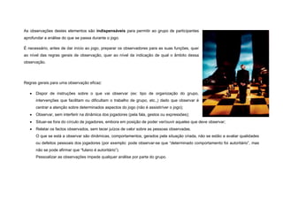As observações destes elementos são indispensáveis para permitir ao grupo de participantes
aprofundar a análise do que se passa durante o jogo.

É necessário, antes de dar início ao jogo, preparar os observadores para as suas funções, quer
ao nível das regras gerais de observação, quer ao nível da indicação de qual o âmbito dessa
observação.




Regras gerais para uma observação eficaz:

      Dispor de instruções sobre o que vai observar (ex: tipo de organização do grupo,
       intervenções que facilitam ou dificultam o trabalho de grupo, etc.,) dado que observar é
       centrar a atenção sobre determinados aspectos do jogo (não é assistir/ver o jogo);
      Observar, sem interferir na dinâmica dos jogadores (pela fala, gestos ou expressões);
      Situar-se fora do círculo de jogadores, embora em posição de poder ver/ouvir aqueles que deve observar;
      Relatar os factos observados, sem tecer juízos de valor sobre as pessoas observadas.
       O que se está a observar são dinâmicas, comportamentos, gerados pela situação criada, não se estão a avaliar qualidades
       ou defeitos pessoais dos jogadores (por exemplo: pode observar-se que “determinado comportamento foi autoritário”, mas
       não se pode afirmar que “fulano é autoritário”).
       Pessoalizar as observações impede qualquer análise por parte do grupo.
 