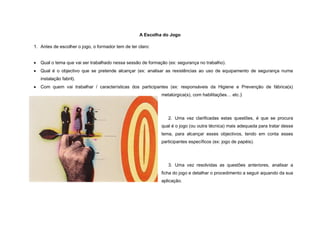 A Escolha do Jogo

1. Antes de escolher o jogo, o formador tem de ter claro:


   Qual o tema que vai ser trabalhado nessa sessão de formação (ex: segurança no trabalho).
   Qual é o objectivo que se pretende alcançar (ex: analisar as resistências ao uso de equipamento de segurança numa
    instalação fabril).
   Com quem vai trabalhar / características dos participantes (ex: responsáveis da Higiene e Prevenção de fábrica(s)
                                                             metalúrgica(s), com habilitações… etc.)   .




                                                                2. Uma vez clarificadas estas questões, é que se procura
                                                             qual é o jogo (ou outra técnica) mais adequada para tratar desse
                                                             tema, para alcançar esses objectivos, tendo em conta esses
                                                             participantes específicos (ex: jogo de papéis).




                                                                3. Uma vez resolvidas as questões anteriores, analisar a
                                                             ficha do jogo e detalhar o procedimento a seguir aquando da sua
                                                             aplicação.
 