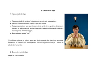 A Execução do Jogo

   1. Apresentação do Jogo




      Na apresentação de um Jogo Pedagógico ter em atenção que esta deve:
      Situar os participantes sobre o tema que se está a tratar.
      Realçar os objectivos que se pretendem atingir (só de forma genérica, detalhar em
       demasia os objectivos pode levar a que se perca a espontaneidade das pessoas e
       a consequente dinâmica do jogo).
      Evitar utilizar a palavra “jogo”.




Com efeito a utilização da palavra “jogo”, e a não enunciação dos objectivos, pode gerar
resistências ao trabalho – por associação dos conceitos jogo-lúdico-crianças – em vez da
adesão dos formandos.




   2. Desenvolvimento do Jogo

Regras de Funcionamento
 