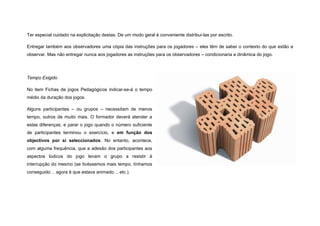 Ter especial cuidado na explicitação destas. De um modo geral é conveniente distribui-las por escrito.

Entregar também aos observadores uma cópia das instruções para os jogadores – eles têm de saber o contexto do que estão a
observar. Mas não entregar nunca aos jogadores as instruções para os observadores – condicionaria a dinâmica do jogo.




Tempo Exigido

No item Fichas de jogos Pedagógicos indicar-se-á o tempo
médio da duração dos jogos.

Alguns participantes – ou grupos – necessitam de menos
tempo, outros de muito mais. O formador deverá atender a
estas diferenças, e parar o jogo quando o número suficiente
de participantes terminou o exercício, e em função dos
objectivos por si seleccionados. No entanto, acontece,
com alguma frequência, que a adesão dos participantes aos
aspectos lúdicos do jogo levam o grupo a resistir à
interrupção do mesmo (se tivéssemos mais tempo, tínhamos
conseguido… agora é que estava animado… etc.).
 