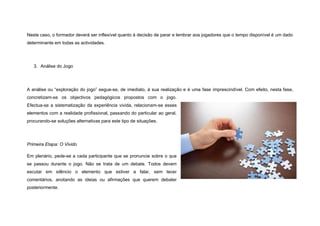 Neste caso, o formador deverá ser inflexível quanto à decisão de parar e lembrar aos jogadores que o tempo disponível é um dado
determinante em todas as actividades.




   3. Análise do Jogo




A análise ou “exploração do jogo” segue-se, de imediato, à sua realização e é uma fase imprescindível. Com efeito, nesta fase,
concretizam-se os objectivos pedagógicos propostos com o jogo.
Efectua-se a sistematização da experiência vivida, relacionam-se esses
elementos com a realidade profissional, passando do particular ao geral,
procurando-se soluções alternativas para este tipo de situações.




Primeira Etapa: O Vivido

Em plenário, pede-se a cada participante que se pronuncie sobre o que
se passou durante o jogo. Não se trata de um debate. Todos devem
escutar em silêncio o elemento que estiver a falar, sem tecer
comentários, anotando as ideias ou afirmações que querem debater
posteriormente.
 