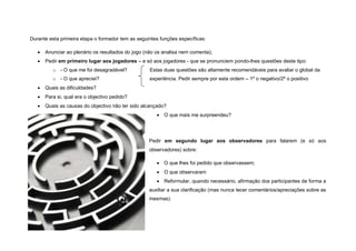 Durante esta primeira etapa o formador tem as seguintes funções específicas:

      Anunciar ao plenário os resultados do jogo (não os analisa nem comenta);
      Pedir em primeiro lugar aos jogadores – e só aos jogadores - que se pronunciem pondo-lhes questões deste tipo:
          o - O que me foi desagradável?            Estas duas questões são altamente recomendáveis para avaliar o global da
          o - O que apreciei?                       experiência. Pedir sempre por esta ordem – 1º o negativo/2º o positivo
      Quais as dificuldades?
      Para si, qual era o objectivo pedido?
      Quais as causas do objectivo não ter sido alcançado?
                                                        O que mais me surpreendeu?




                                                   Pedir em segundo lugar aos observadores para falarem (e só aos
                                                   observadores) sobre:

                                                        O que lhes foi pedido que observassem;
                                                        O que observaram
                                                        Reformular, quando necessário, afirmação dos participantes de forma a
                                                   auxiliar a sua clarificação (mas nunca tecer comentários/apreciações sobre as
                                                   mesmas).
 