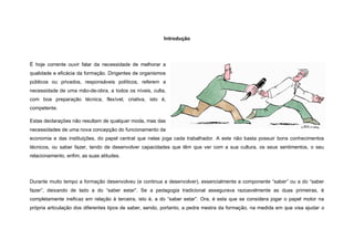Introdução




É hoje corrente ouvir falar da necessidade de melhorar a
qualidade e eficácia da formação. Dirigentes de organismos
públicos ou privados, responsáveis políticos, referem a
necessidade de uma mão-de-obra, a todos os níveis, culta,
com boa preparação técnica, flexível, criativa, isto é,
competente.

Estas declarações não resultam de qualquer moda, mas das
necessidades de uma nova concepção do funcionamento da
economia e das instituições, do papel central que nelas joga cada trabalhador. A este não basta possuir bons conhecimentos
técnicos, ou saber fazer, tendo de desenvolver capacidades que têm que ver com a sua cultura, os seus sentimentos, o seu
relacionamento, enfim, as suas atitudes.




Durante muito tempo a formação desenvolveu (e continua a desenvolver), essencialmente a componente “saber” ou a do “saber
fazer”, deixando de lado a do “saber estar”. Se a pedagogia tradicional assegurava razoavelmente as duas primeiras, é
completamente ineficaz em relação à terceira, isto é, a do “saber estar”. Ora, é esta que se considera jogar o papel motor na
própria articulação dos diferentes tipos de saber, sendo, portanto, a pedra mestra da formação, na medida em que visa ajudar o
 