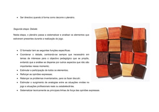    Ser directivo quando à forma como decorre o plenário.




Segunda etapa: Debate

Nesta etapa, o plenário passa a sistematizar e analisar os elementos que
estiveram presentes durante a realização do jogo.




      O formador tem as seguintes funções específicas:
      Coordenar o debate, centrando-se sempre que necessário em
       temas de interesse para o objectivo pedagógico que se propôs,
       evitando que a análise se disperse por outros aspectos que não são
       importantes nesse momento;
      Estimular a participação de todos os elementos;
      Reforçar as opiniões expressas;
      Relançar os problemas inventariados, para os fazer discutir;
      Estimular o surgimento de analogias entre as situações vividas no
       jogo e situações profissionais reais ou estabelecê-las.
      Sistematizar teoricamente as principais linhas de força das opiniões expressas.
 
