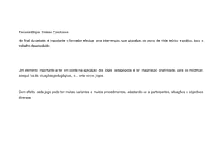 Terceira Etapa: Síntese Conclusiva

No final do debate, é importante o formador efectuar uma intervenção, que globalize, do ponto de vista teórico e prático, todo o
trabalho desenvolvido.




Um elemento importante a ter em conta na aplicação dos jogos pedagógicos é ter imaginação criatividade, para os modificar,
adequá-los às situações pedagógicas, e… criar novos jogos.




Com efeito, cada jogo pode ter muitas variantes e muitos procedimentos, adaptando-se a participantes, situações e objectivos
diversos
 