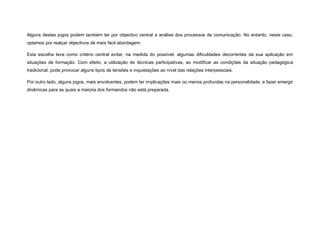 Alguns destes jogos podem também ter por objectivo central a análise dos processos de comunicação. No entanto, neste caso,
optamos por realçar objectivos de mais fácil abordagem.

Esta escolha teve como critério central evitar, na medida do possível, algumas dificuldades decorrentes da sua aplicação em
situações de formação. Com efeito, a utilização de técnicas participativas, ao modificar as condições da situação pedagógica
tradicional, pode provocar alguns tipos de tensões e inquietações ao nível das relações interpessoais.

Por outro lado, alguns jogos, mais envolventes, podem ter implicações mais ou menos profundas na personalidade, e fazer emergir
dinâmicas para as quais a maioria dos formandos não está preparada.
 