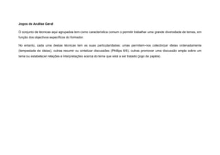 Jogos de Análise Geral

O conjunto de técnicas aqui agrupadas tem como característica comum o permitir trabalhar uma grande diversidade de temas, em
função dos objectivos específicos do formador.

No entanto, cada uma destas técnicas tem as suas particularidades: umas permitem-nos colectivizar ideias ordenadamente
(tempestade de ideias), outras resumir ou sintetizar discussões (Phillips 6/6), outras promover uma discussão ampla sobre um
tema ou estabelecer relações e interpretações acerca do tema que está a ser tratado (jogo de papéis).
 