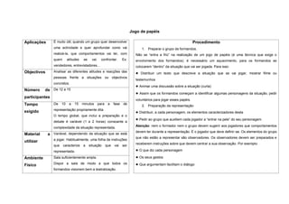 Jogo de papéis

Aplicações      É muito útil, quando um grupo quer desenvolver                                                        Procedimento
                uma actividade e quer aprofundar como vai                          1. Preparar o grupo de formandos.
                realizá-la, que comportamentos vai ter, com                    Não se “entra a frio” na realização de um jogo de papéis (é uma técnica que exige o
                quem       atitudes    se    vai     confrontar.       Ex:     envolvimento dos formandos): é necessário um aquecimento, para os formandos se
                vendedores, entrevistadores…                                   colocarem “dentro” da situação que vai ser jogada. Para isso:
Objectivos      Analisar as diferentes atitudes e reacções das                 ● Distribuir um texto que descreve a situação que se vai jogar, mostrar filme ou
                pessoas frente a situações ou objectivos
                                                                               testemunhos
                concretos.
                                                                               ● Animar uma discussão sobre a situação (curta)
Número     de De 12 a 15
                                                                               ● Assim que os formandos começam a identificar algumas personagens da situação, pedir
participantes
                                                                               voluntários para jogar esses papéis.
Tempo           De    10    a   15    minutos      para    a    fase   de
                                                                                   2. Preparação da representação
                representação propriamente dita
exigido                                                                        ● Distribuir, a cada personagem, os elementos caracterizadores desta
                O tempo global, que inclui a preparação e o
                                                                               ● Pedir ao grupo que auxiliem cada jogador a “entrar na pele” do seu personagem.
                debate é variável (1 a 2 horas) consoante a
                                                                               Atenção: nem o formador nem o grupo devem sugerir aos jogadores que comportamentos
                complexidade da situação representada.
                                                                               devem ter durante a representação. É o jogador que deve definir-se. Os elementos do grupo
Material     a Variável, dependendo da situação que se está
                                                                               que não estão a representar são observadores. Os observadores devem ser preparados e
                a jogar. Habitualmente, uma folha de instruções
utilizar
                                                                               receberem instruções sobre que devem centrar a sua observação. Por exemplo:
                que    caracterize    a     situação      que   vai    ser
                representada.                                                  ● O que diz cada personagem
Ambiente        Sala suficientemente ampla.                                    ● Os seus gestos
Físico          Dispor a sala de modo a que todos os                           ● Que argumentam facilitam o diálogo
                formandos visionem bem a teatralização.
 