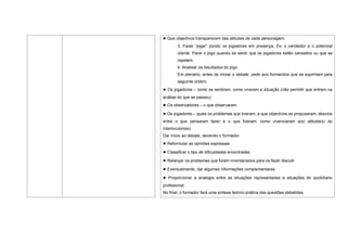 ● Que objectivos transparecem das atitudes de cada personagem.
        3. Fazer “jogar” pondo os jogadores em presença. Ex: o vendedor e o potencial
        cliente. Parar o jogo quando se sentir que os jogadores estão cansados ou que se
        repetem.
        4. Analisar os resultados do jogo.
        Em plenário, antes de iniciar o debate, pedir aos formandos que se exprimam pela
        seguinte ordem:
● Os jogadores – como se sentiram, como viveram a situação (não permitir que entrem na
análise do que se passou)
● Os observadores – o que observaram.
● Os jogadores – quais os problemas que tiveram, a que objectivos se propuseram, desvios
entre o que pensaram fazer e o que fizeram, como vivenciaram a(s) atitude(s) do
interlocutor(es).
Dar início ao debate, devendo o formador:
● Reformular as opiniões expressas
● Classificar o tipo de dificuldades encontradas
● Relançar os problemas que foram inventariados para os fazer discutir
● Eventualmente, dar algumas informações complementares
● Proporcionar a analogia entre as situações representadas e situações do quotidiano
profissional.
No final, o formador fará uma síntese teórico-prática das questões debatidas.
 