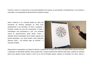 formando a assumir e a desenvolver as suas potencialidades como pessoa, as suas atitudes e comportamentos, a sua iniciativa e
criatividade, a sua capacidade de relacionamento e trabalho em grupo.




Assim, assiste-se a um crescente desejo por parte dos
formadores   de   introduzir   alterações   ao   modo   como
desempenham a sua actividade, de forma a assegurar a
formação, tomada nas suas três componentes. O apelo a
metodologias mais participativas é, pois, uma resultante
natural do desenvolvimento desse desejo. Porém,            a
utilização dessas metodologias não é simples, exigindo uma
grande preparação e, por vezes também, meios implicando
elevados custos – por exemplo jogos de empresa – e
execução completa.




Respondendo à necessidade e ao desejo de melhorar a qualidade da formação, têm vindo a ser desenvolvidos esforços tendentes
a ultrapassar as dificuldades referidas. Numa primeira fase, os jogos posteriormente referidos neste tópico, poderão ser utilizados
tendo como objectivo central “quebrar o ritmo” de um dia de formação pesado, (re)situar os formandos num tema, motivar e
 