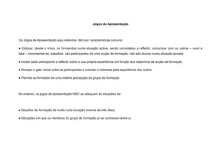 Jogos de Apresentação




Os Jogos de Apresentação aqui referidos, têm por características comuns:

● Colocar, desde o início, os formandos numa situação activa, sendo convidados a reflectir, comunicar com os outros – ouvir e
falar – movimentar-se, trabalhar; são participantes de uma acção de formação, não são alunos numa situação escolar.

● Incitar cada participante a reflectir sobre a sua própria experiência em função dos objectivos da acção de formação.

● Romper o gelo inicial entre os participantes e suscitar o interesse pela experiência dos outros.

● Permitir ao formador ter uma melhor percepção do grupo de formação




No entanto, os jogos de apresentação NÃO se adequam às situações de:




● Sessões de formação de muita curta duração (menos de três dias);

● Situações em que os membros do grupo de formação já se conhecem entre si.
 