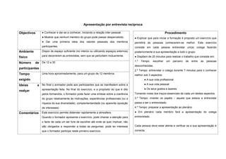 Apresentação por entrevista recíproca

Objectivos      ● Conhecer e dar-se a conhecer, iniciando a relação inter-pessoal.                                    Procedimento
                ● Mostrar que nenhum membro do grupo pode passar despercebido.             ● Explicar que para iniciar a formação é proposto um exercício que
                ● Dar uma primeira ideia dos valores pessoais dos membros                  permitirá às pessoas conhecerem-se melhor. Este exercício
                participantes.                                                             consiste em cada pessoa entrevistar um(a) colega fazendo
Ambiente        Dispor de espaço suficiente (no interior ou utilizando espaços externos)   posteriormente a sua apresentação a todo o grupo:
                para decorrerem as entrevistas, sem que se perturbem mutuamente.           ● Dispõem de 20 minutos para realizar o trabalho que consiste em:
físico
                                                                                           1.º   Tempo:    escolher   um   parceiro   de   entre   as   pessoas
Número     de De 12 a 30
                                                                                           desconhecidas.
participantes
                                                                                           2.º Tempo: entrevistar o colega durante 7 minutos para o conhecer
Tempo           Uma hora aproximadamente, para um grupo de 12 membros.
                                                                                           melhor sob 3 aspectos:
exigido                                                                                            ● A sua vida profissional

Ideias       a No final o animador pede aos participantes que se manifestem sobre a                ● A sua vida pessoal
                apresentação feita. No final do exercício, e a propósito do que é dito             ● Os seus gostos e lazeres
realçar
                pelos formandos, o formador pode fazer uma síntese sobre a coerência       Tomando notas dos traços essenciais de cada um destes aspectos.
                do grupo relativamente às motivações, experiências profissionais (ou a     3.º Tempo: inverter os papéis – aquele que estava a entrevistar
                riqueza da sua diversidade), complementaridade (ou aparente oposição       passa a ser o entrevistado.
                de interesses)                                                             4.º Tempo: preparar a apresentação ao plenário.

Comentários     Este exercício permite distender rapidamente a atmosfera.                  ● Em plenário cada membro fará a apresentação do colega
                Quando o formador apresenta o exercício, pode chamar a atenção para        entrevistado.
                o facto de cada um ser livre de escolher até onde se quer implicar; não
                são obrigados a responder a todas as perguntas; pode ter interesse         Cada pessoa deve estar atenta e verificar se a sua apresentação é
                que o formador participe neste primeiro exercício.                         correcta.
 