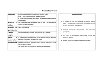 Troca de Experiências

Objectivo       ● Acelerar o processo de conhecimento mútuo no grupo;                                      Procedimento
                ● Dar a todos a oportunidade de falar e de escutar;
                ● Tomar consciência que cada pessoa tem experiências e aspirações
                diversificadas.
                                                                                       1. O animador faz uma breve introdução do exercício, falando
Material     a Um número suficiente de papeletas com um tema a ser abordado em
                                                                                          sobre a importância do conhecimento pessoal e da riqueza
                público por cada participante.
utilizar                                                                                  de ouvir experiências diversificadas;
Número      de De 12 a 30 pessoas
participantes                                                                          2. Distribuir, em seguida, uma papeleta / tema para cada
                                                                                          participante;
Tempo           Aproximadamente 30 minutos, para um grupo de 12 pessoas.

exigido                                                                                3. Um a um, os participantes desenvolverão o tema que
Ideias       a A diversidade de experiências de várias pessoas do grupo, enquanto         estiver na papeleta;
                elemento enriquecedor do trabalho de equipa.
desenvolver                                                                            4. No final, segue-se um debate sobre o exercício feito.
Comentários     Este exercício permite quebrar o ritmo e distender a atmosfera, numa
                fase inicial da formação.
                Os “temas” agem como elementos facilitadores da expressão
 